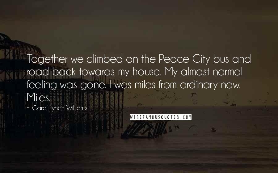 Carol Lynch Williams Quotes: Together we climbed on the Peace City bus and road back towards my house. My almost normal feeling was gone. I was miles from ordinary now. Miles.