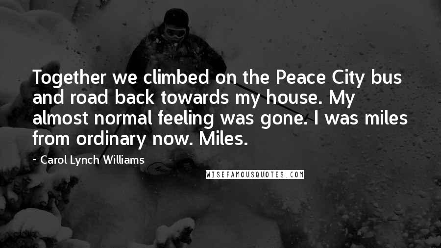 Carol Lynch Williams Quotes: Together we climbed on the Peace City bus and road back towards my house. My almost normal feeling was gone. I was miles from ordinary now. Miles.