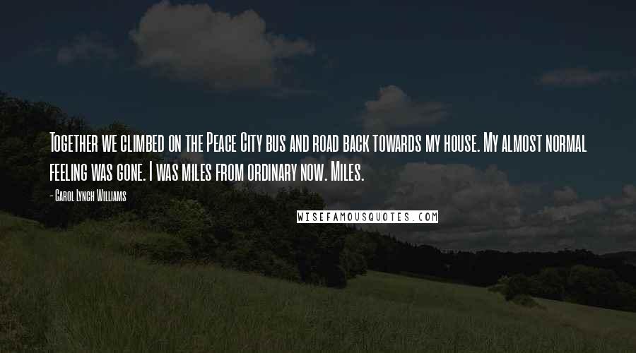 Carol Lynch Williams Quotes: Together we climbed on the Peace City bus and road back towards my house. My almost normal feeling was gone. I was miles from ordinary now. Miles.