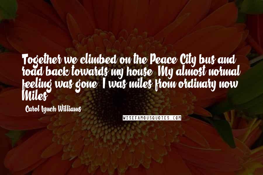 Carol Lynch Williams Quotes: Together we climbed on the Peace City bus and road back towards my house. My almost normal feeling was gone. I was miles from ordinary now. Miles.