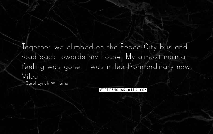 Carol Lynch Williams Quotes: Together we climbed on the Peace City bus and road back towards my house. My almost normal feeling was gone. I was miles from ordinary now. Miles.