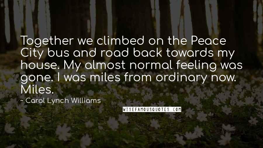 Carol Lynch Williams Quotes: Together we climbed on the Peace City bus and road back towards my house. My almost normal feeling was gone. I was miles from ordinary now. Miles.