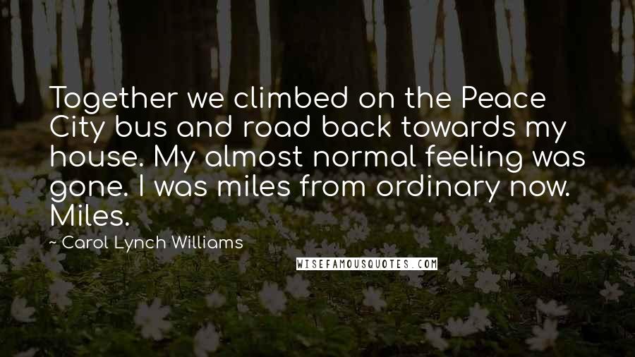 Carol Lynch Williams Quotes: Together we climbed on the Peace City bus and road back towards my house. My almost normal feeling was gone. I was miles from ordinary now. Miles.