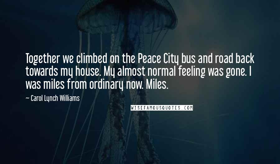 Carol Lynch Williams Quotes: Together we climbed on the Peace City bus and road back towards my house. My almost normal feeling was gone. I was miles from ordinary now. Miles.