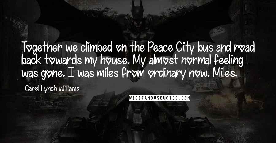 Carol Lynch Williams Quotes: Together we climbed on the Peace City bus and road back towards my house. My almost normal feeling was gone. I was miles from ordinary now. Miles.
