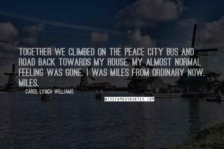 Carol Lynch Williams Quotes: Together we climbed on the Peace City bus and road back towards my house. My almost normal feeling was gone. I was miles from ordinary now. Miles.