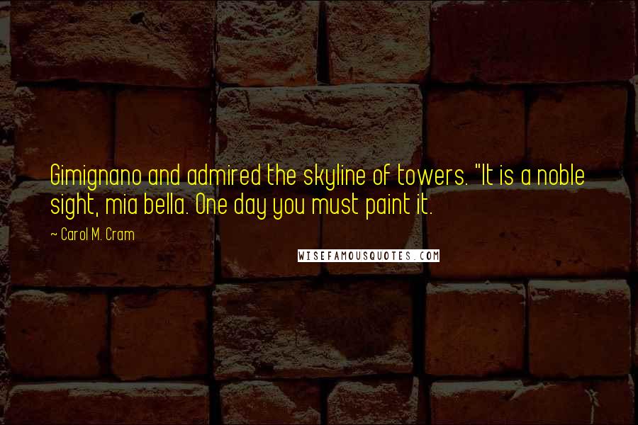 Carol M. Cram Quotes: Gimignano and admired the skyline of towers. "It is a noble sight, mia bella. One day you must paint it.