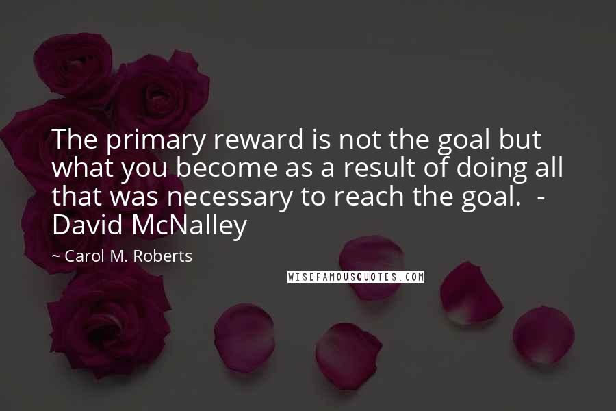 Carol M. Roberts Quotes: The primary reward is not the goal but what you become as a result of doing all that was necessary to reach the goal. - David McNalley