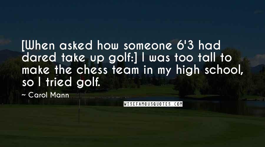 Carol Mann Quotes: [When asked how someone 6'3 had dared take up golf:] I was too tall to make the chess team in my high school, so I tried golf.