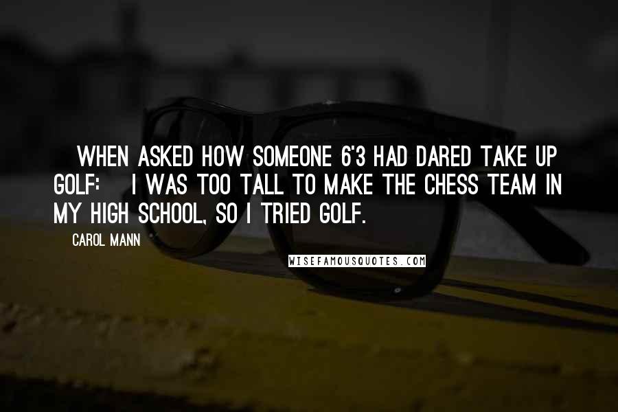 Carol Mann Quotes: [When asked how someone 6'3 had dared take up golf:] I was too tall to make the chess team in my high school, so I tried golf.