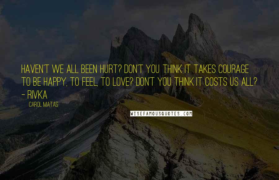 Carol Matas Quotes: Haven't we all been hurt? Don't you think it takes courage to be happy, to feel, to love? Don't you think it costs us all? - Rivka