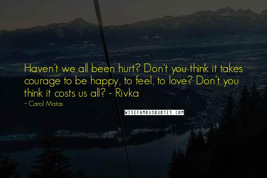 Carol Matas Quotes: Haven't we all been hurt? Don't you think it takes courage to be happy, to feel, to love? Don't you think it costs us all? - Rivka