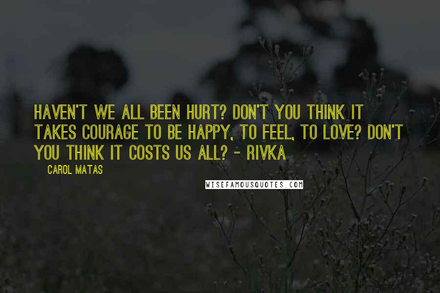 Carol Matas Quotes: Haven't we all been hurt? Don't you think it takes courage to be happy, to feel, to love? Don't you think it costs us all? - Rivka