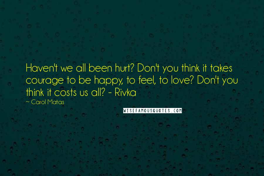 Carol Matas Quotes: Haven't we all been hurt? Don't you think it takes courage to be happy, to feel, to love? Don't you think it costs us all? - Rivka