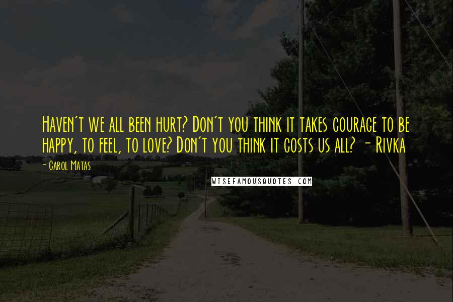 Carol Matas Quotes: Haven't we all been hurt? Don't you think it takes courage to be happy, to feel, to love? Don't you think it costs us all? - Rivka