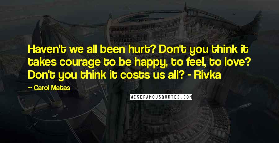 Carol Matas Quotes: Haven't we all been hurt? Don't you think it takes courage to be happy, to feel, to love? Don't you think it costs us all? - Rivka