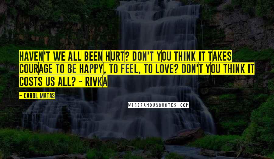 Carol Matas Quotes: Haven't we all been hurt? Don't you think it takes courage to be happy, to feel, to love? Don't you think it costs us all? - Rivka