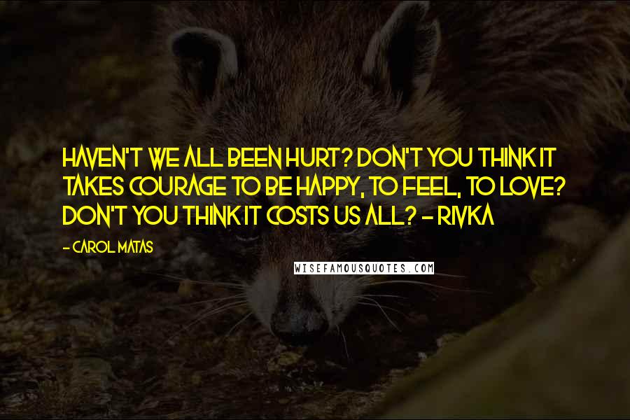 Carol Matas Quotes: Haven't we all been hurt? Don't you think it takes courage to be happy, to feel, to love? Don't you think it costs us all? - Rivka