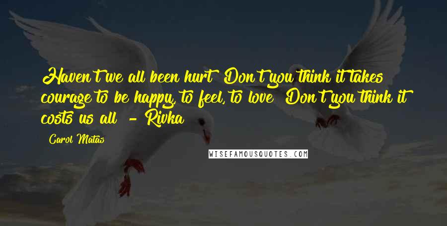 Carol Matas Quotes: Haven't we all been hurt? Don't you think it takes courage to be happy, to feel, to love? Don't you think it costs us all? - Rivka
