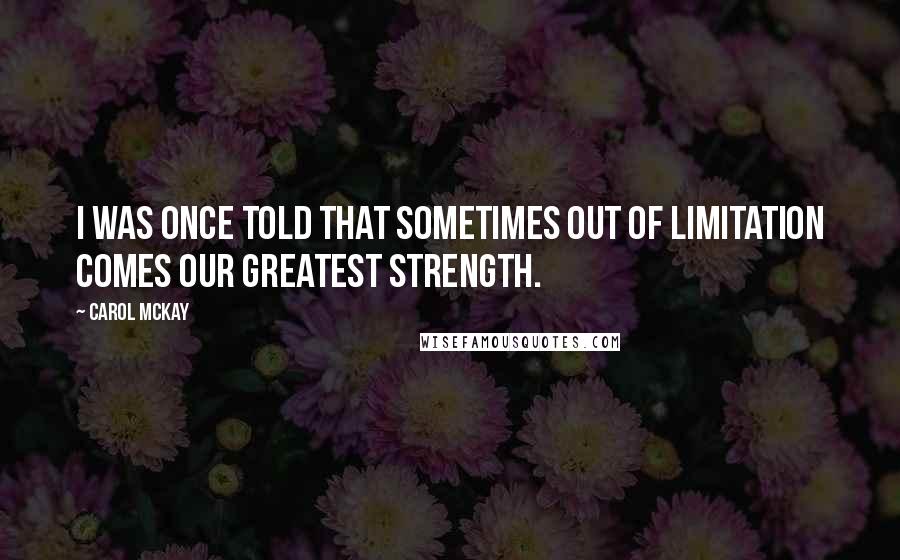 Carol McKay Quotes: I was once told that sometimes out of limitation comes our greatest strength.