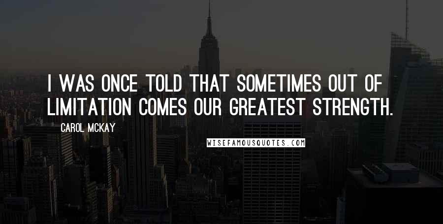 Carol McKay Quotes: I was once told that sometimes out of limitation comes our greatest strength.