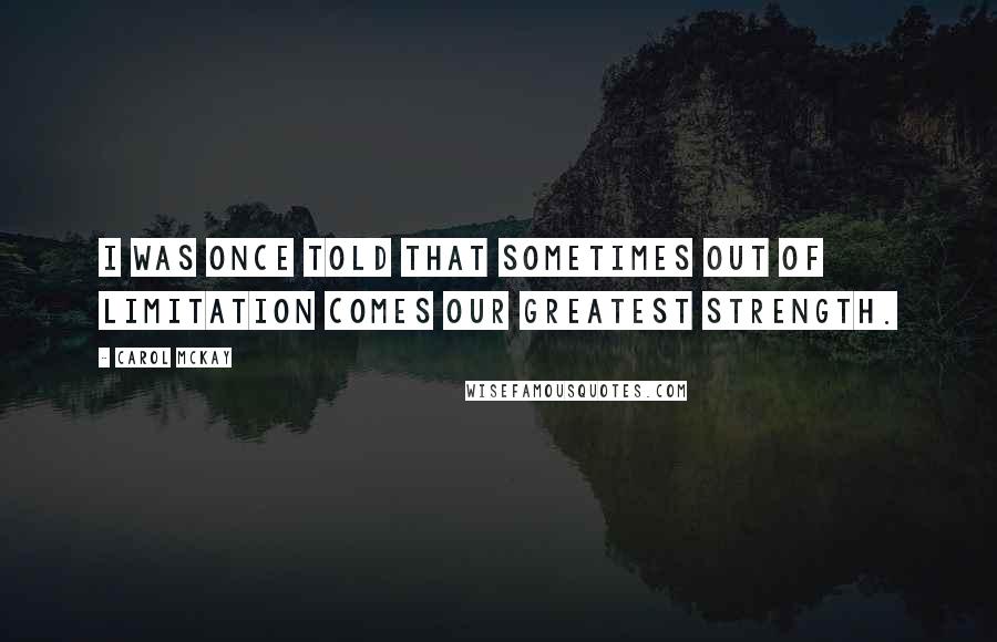 Carol McKay Quotes: I was once told that sometimes out of limitation comes our greatest strength.