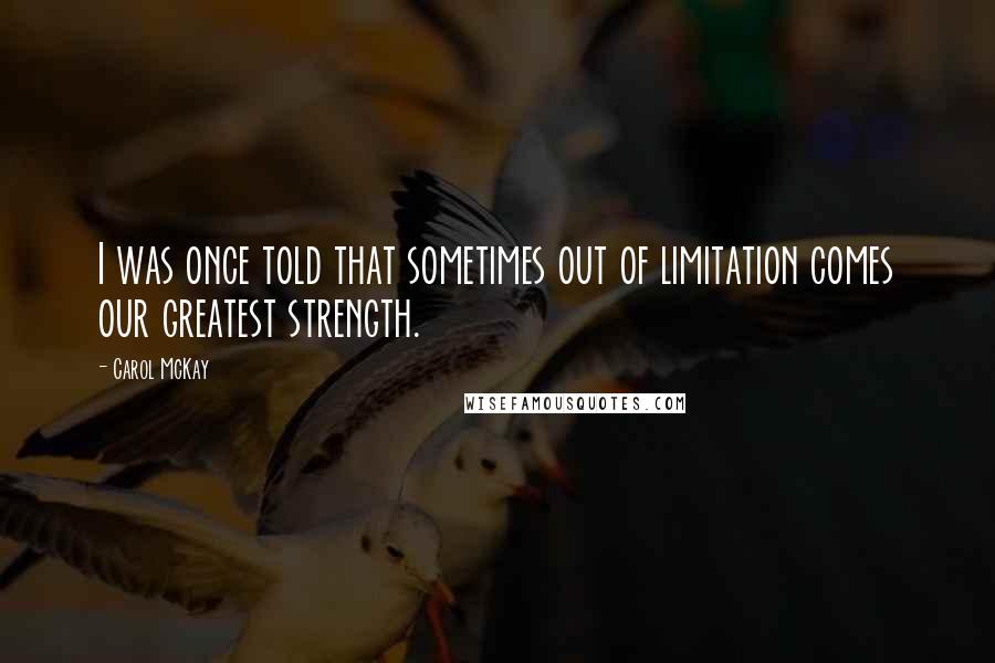 Carol McKay Quotes: I was once told that sometimes out of limitation comes our greatest strength.