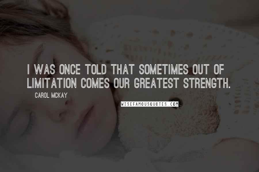 Carol McKay Quotes: I was once told that sometimes out of limitation comes our greatest strength.