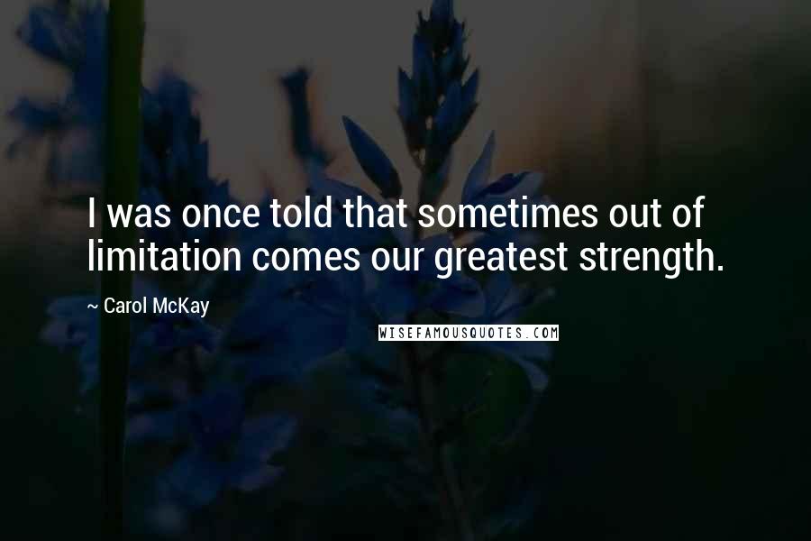 Carol McKay Quotes: I was once told that sometimes out of limitation comes our greatest strength.