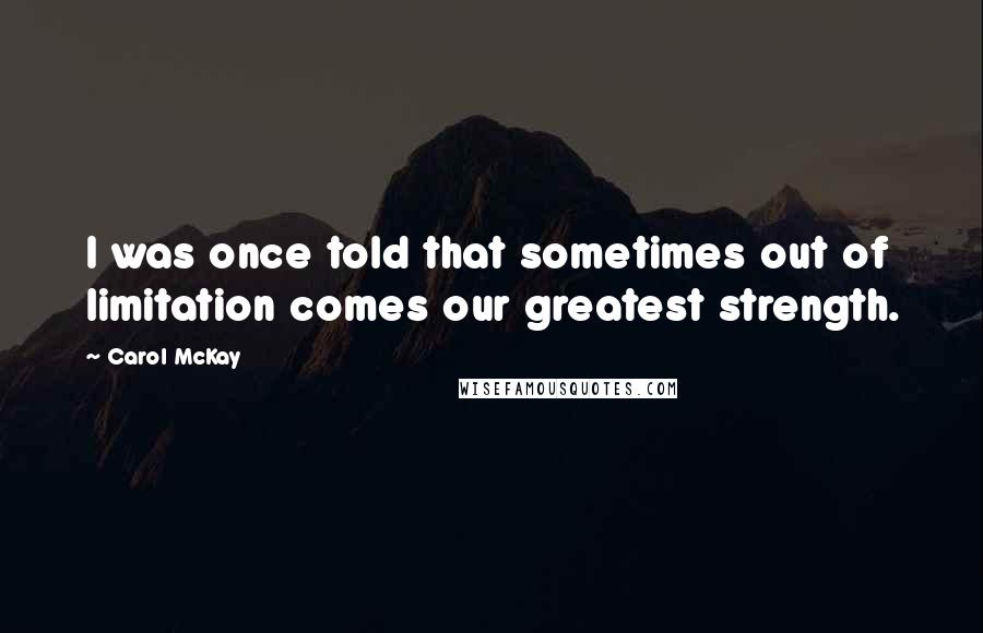 Carol McKay Quotes: I was once told that sometimes out of limitation comes our greatest strength.