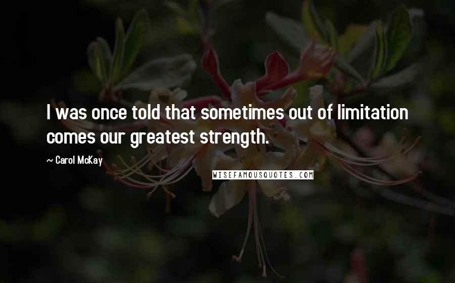 Carol McKay Quotes: I was once told that sometimes out of limitation comes our greatest strength.