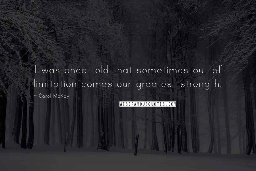 Carol McKay Quotes: I was once told that sometimes out of limitation comes our greatest strength.