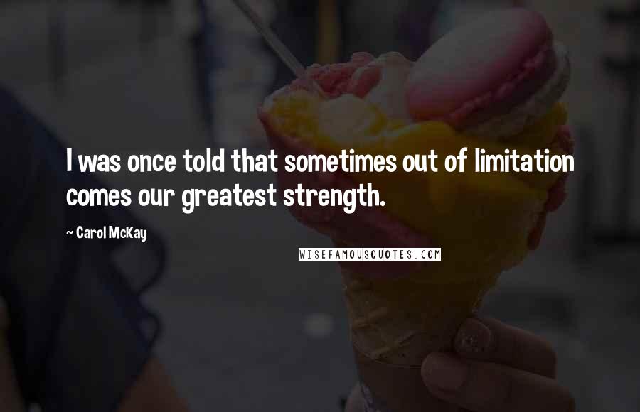 Carol McKay Quotes: I was once told that sometimes out of limitation comes our greatest strength.