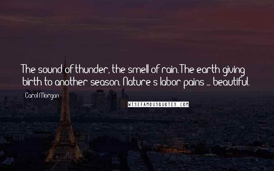Carol Morgan Quotes: The sound of thunder, the smell of rain. The earth giving birth to another season. Nature's labor pains ... beautiful.