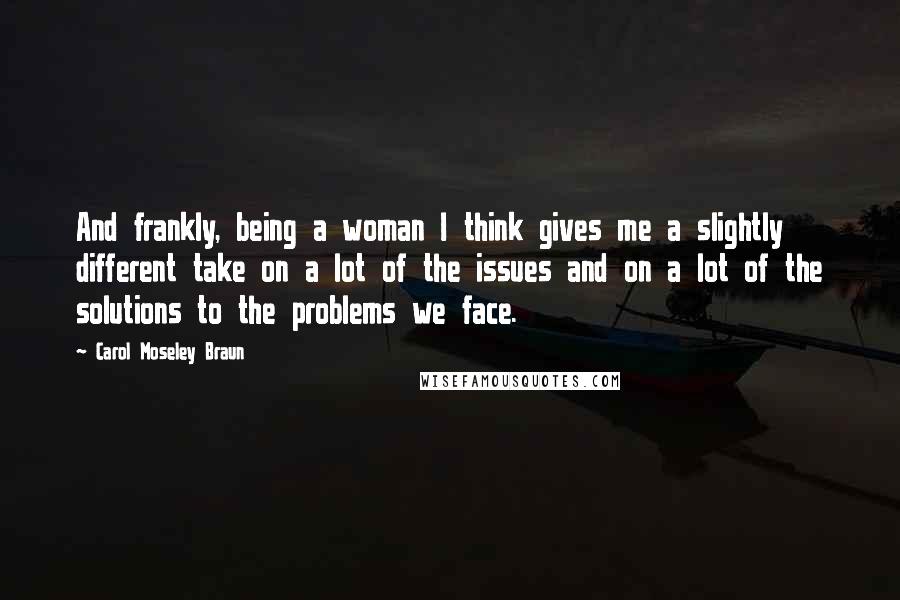 Carol Moseley Braun Quotes: And frankly, being a woman I think gives me a slightly different take on a lot of the issues and on a lot of the solutions to the problems we face.