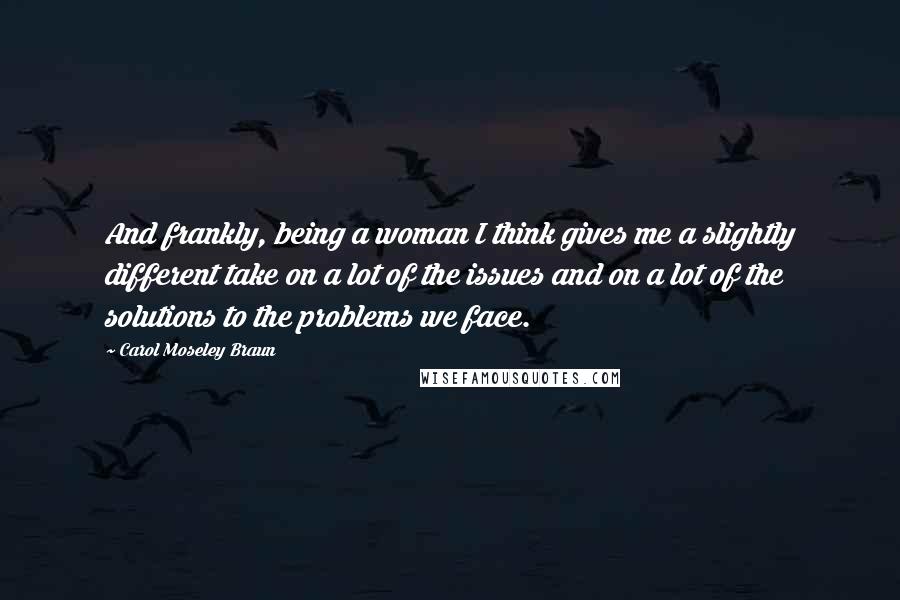 Carol Moseley Braun Quotes: And frankly, being a woman I think gives me a slightly different take on a lot of the issues and on a lot of the solutions to the problems we face.