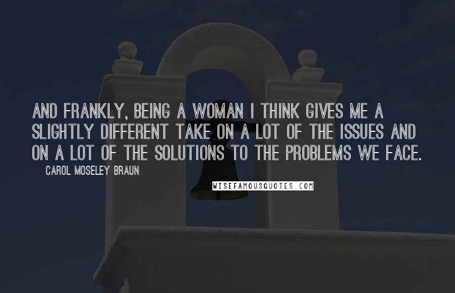 Carol Moseley Braun Quotes: And frankly, being a woman I think gives me a slightly different take on a lot of the issues and on a lot of the solutions to the problems we face.