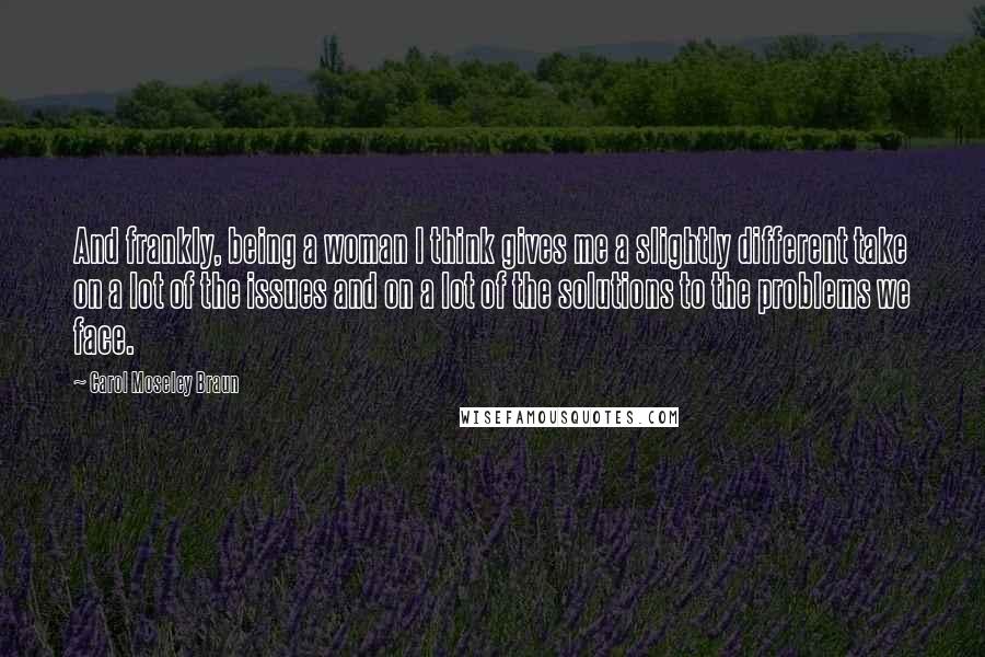 Carol Moseley Braun Quotes: And frankly, being a woman I think gives me a slightly different take on a lot of the issues and on a lot of the solutions to the problems we face.