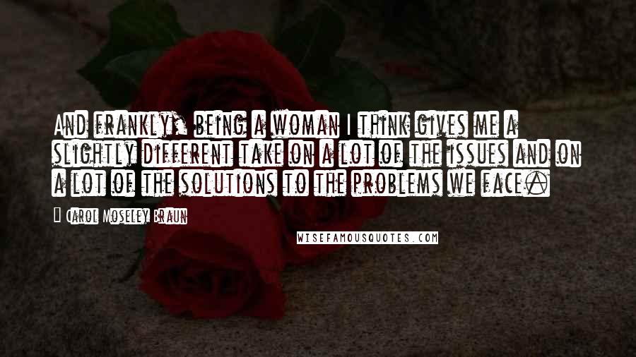 Carol Moseley Braun Quotes: And frankly, being a woman I think gives me a slightly different take on a lot of the issues and on a lot of the solutions to the problems we face.