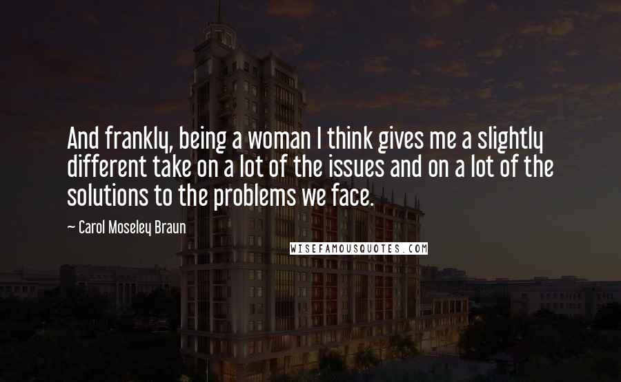 Carol Moseley Braun Quotes: And frankly, being a woman I think gives me a slightly different take on a lot of the issues and on a lot of the solutions to the problems we face.