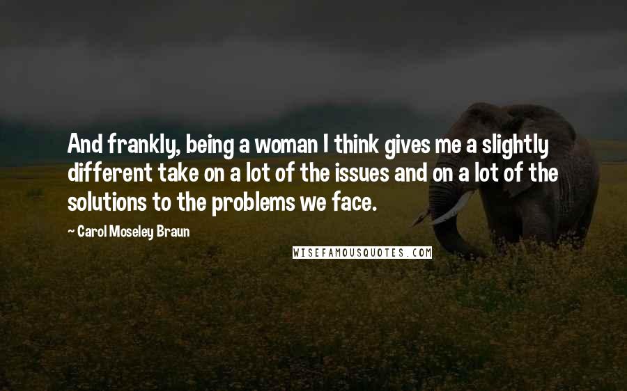 Carol Moseley Braun Quotes: And frankly, being a woman I think gives me a slightly different take on a lot of the issues and on a lot of the solutions to the problems we face.