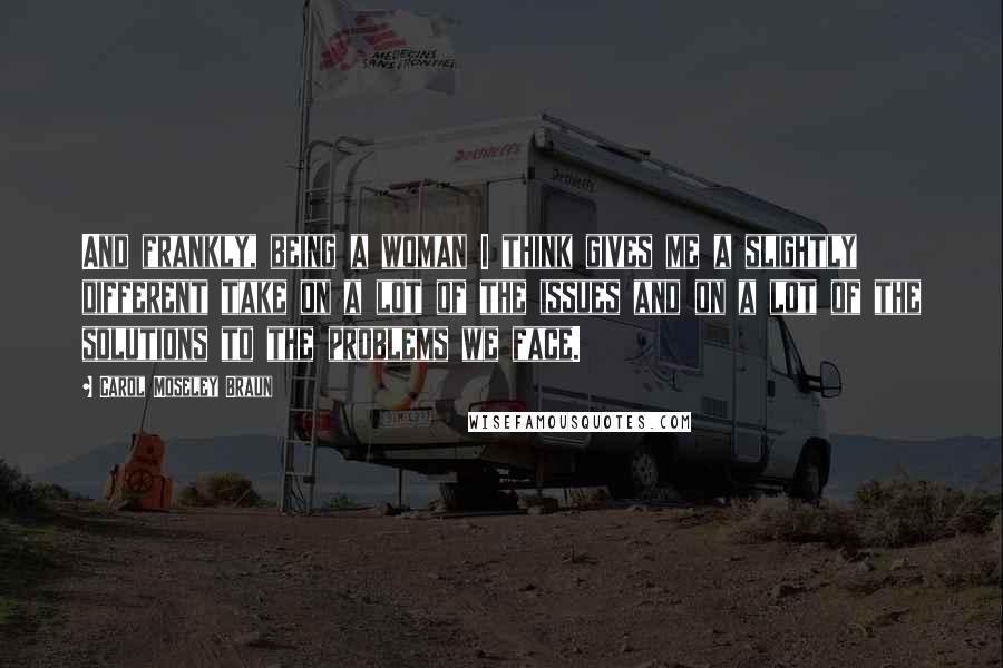 Carol Moseley Braun Quotes: And frankly, being a woman I think gives me a slightly different take on a lot of the issues and on a lot of the solutions to the problems we face.