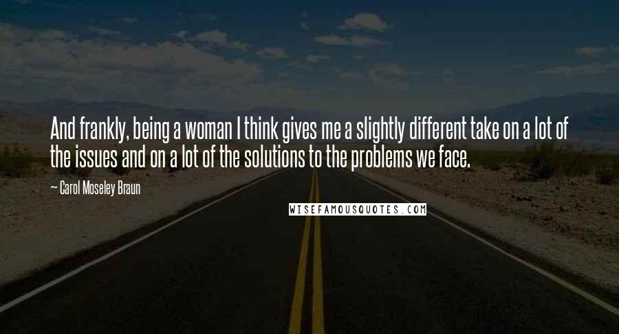 Carol Moseley Braun Quotes: And frankly, being a woman I think gives me a slightly different take on a lot of the issues and on a lot of the solutions to the problems we face.