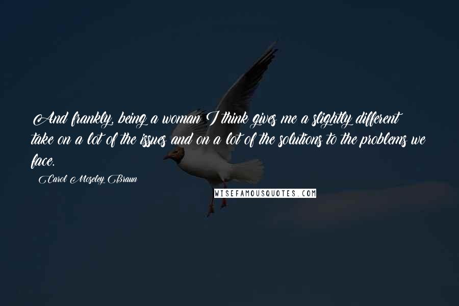 Carol Moseley Braun Quotes: And frankly, being a woman I think gives me a slightly different take on a lot of the issues and on a lot of the solutions to the problems we face.