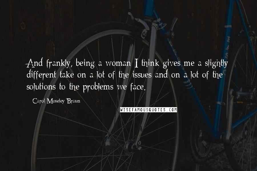 Carol Moseley Braun Quotes: And frankly, being a woman I think gives me a slightly different take on a lot of the issues and on a lot of the solutions to the problems we face.