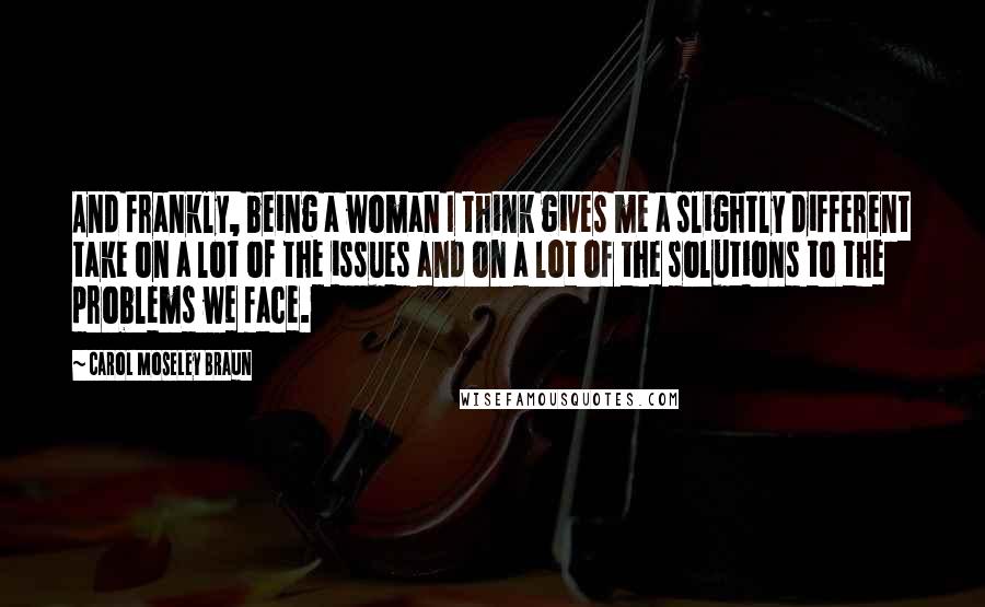 Carol Moseley Braun Quotes: And frankly, being a woman I think gives me a slightly different take on a lot of the issues and on a lot of the solutions to the problems we face.