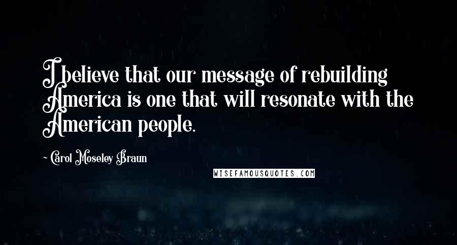 Carol Moseley Braun Quotes: I believe that our message of rebuilding America is one that will resonate with the American people.