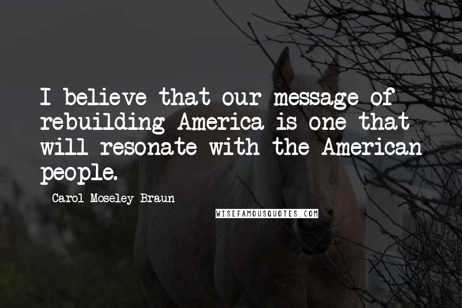 Carol Moseley Braun Quotes: I believe that our message of rebuilding America is one that will resonate with the American people.