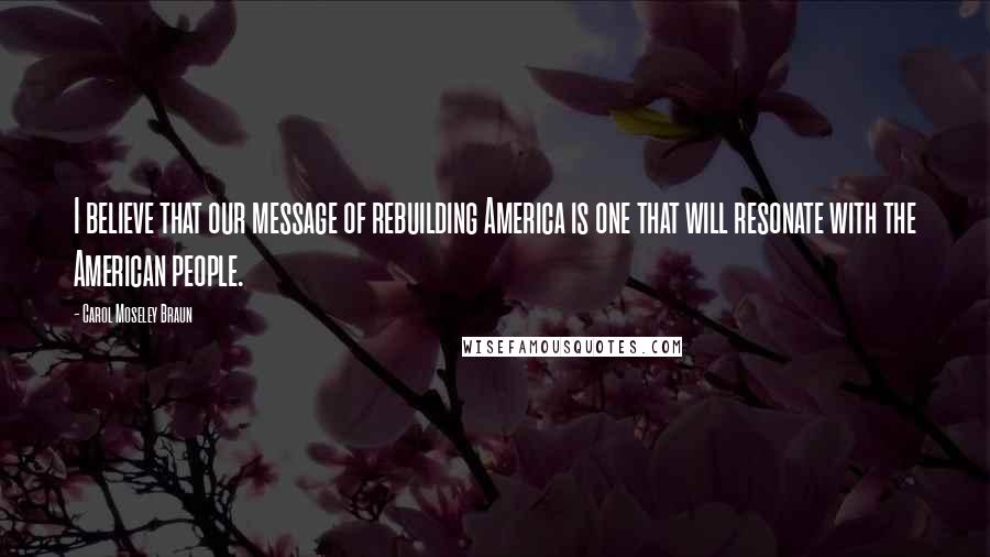 Carol Moseley Braun Quotes: I believe that our message of rebuilding America is one that will resonate with the American people.