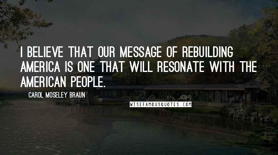 Carol Moseley Braun Quotes: I believe that our message of rebuilding America is one that will resonate with the American people.